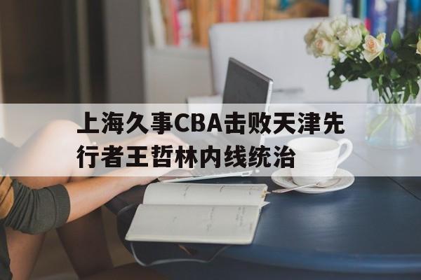 上海久事CBA击败天津先行者王哲林内线统治(上海久事男篮王旭)