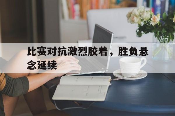 比赛对抗激烈胶着,胜负悬念延续了多久